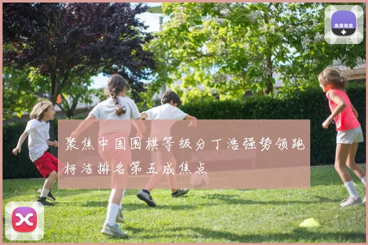 聚焦中国围棋等级分丁浩强势领跑柯洁排名第五成焦点