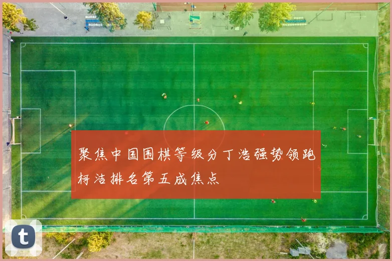 聚焦中国围棋等级分丁浩强势领跑柯洁排名第五成焦点