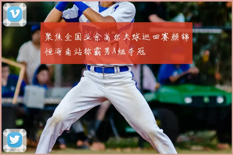 聚焦全国业余高尔夫球巡回赛颜锦恒海南站称霸男A组夺冠