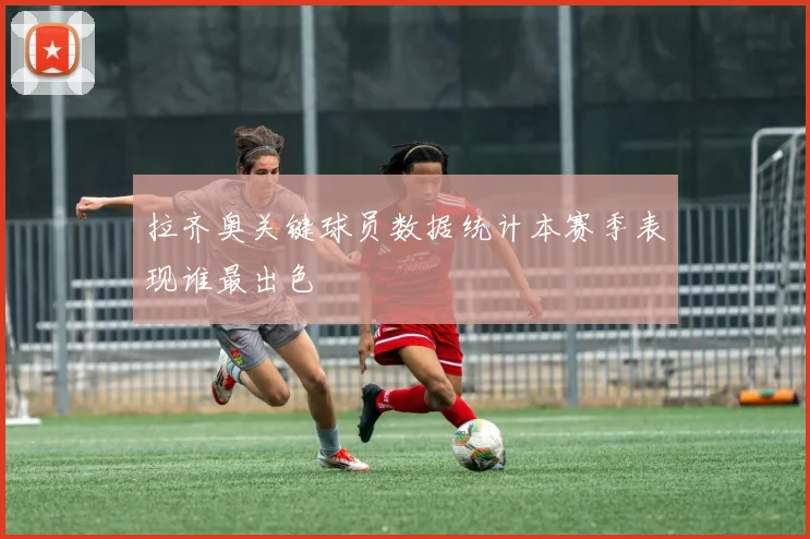 拉齐奥关键球员数据统计本赛季表现谁最出色