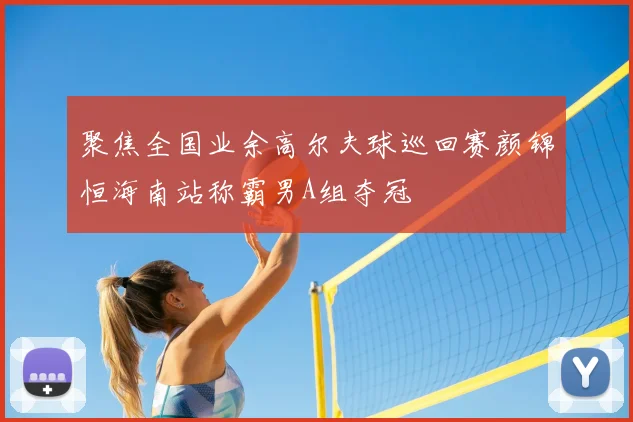 聚焦全国业余高尔夫球巡回赛颜锦恒海南站称霸男A组夺冠