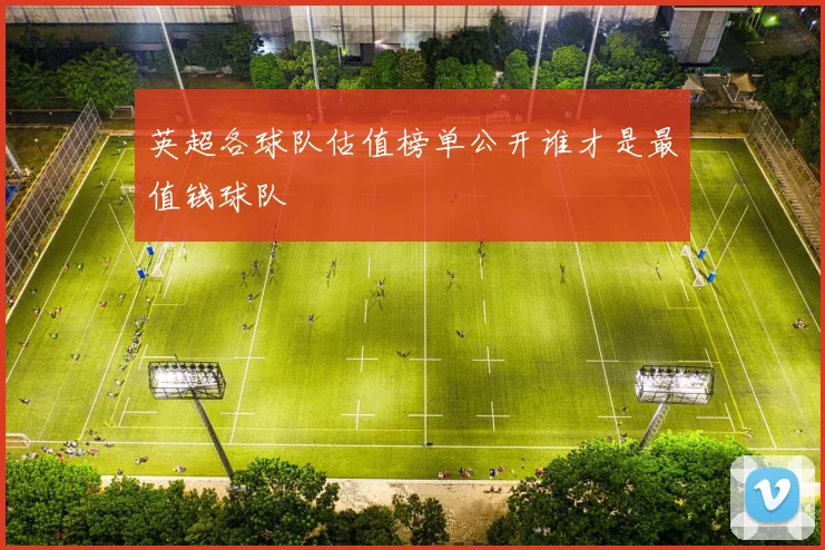 英超各球队估值榜单公开谁才是最值钱球队
